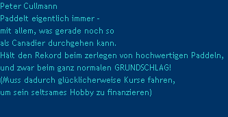 Peter Cullmann
Paddelt eigentlich immer -
mit allem, was gerade noch so
als Canadier durchgehen kann.
Hlt den Rekord beim zerlegen von hochwertigen Paddeln,
und zwar beim ganz normalen GRUNDSCHLAG!
(Muss dadurch glcklicherweise Kurse fahren,
um sein seltsames Hobby zu finanzieren)